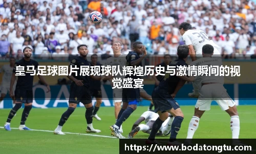 皇马足球图片展现球队辉煌历史与激情瞬间的视觉盛宴